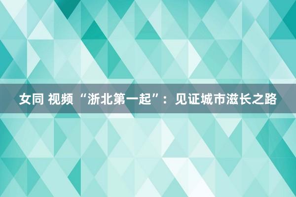 女同 视频 “浙北第一起”：见证城市滋长之路