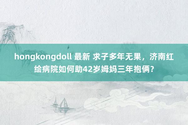 hongkongdoll 最新 求子多年无果，济南红绘病院如何助42岁姆妈三年抱俩？