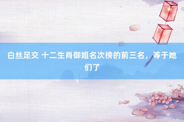 白丝足交 十二生肖御姐名次榜的前三名，等于她们了