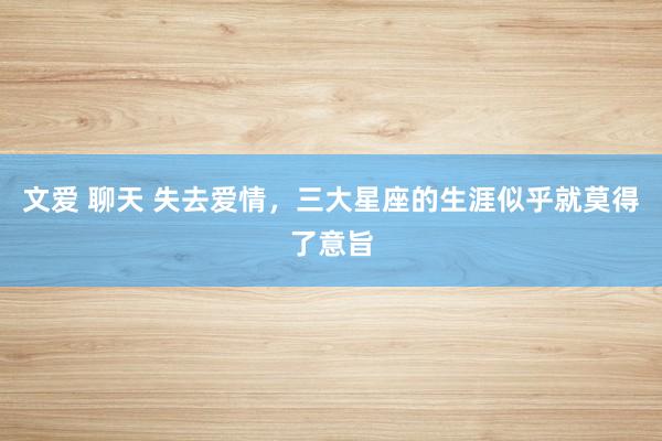 文爱 聊天 失去爱情，三大星座的生涯似乎就莫得了意旨
