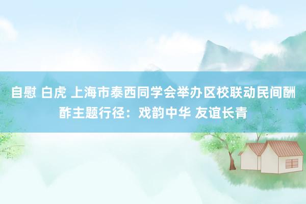 自慰 白虎 上海市泰西同学会举办区校联动民间酬酢主题行径：戏韵中华 友谊长青