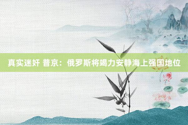 真实迷奸 普京：俄罗斯将竭力安静海上强国地位