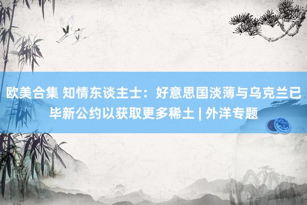 欧美合集 知情东谈主士：好意思国淡薄与乌克兰已毕新公约以获取更多稀土 | 外洋专题