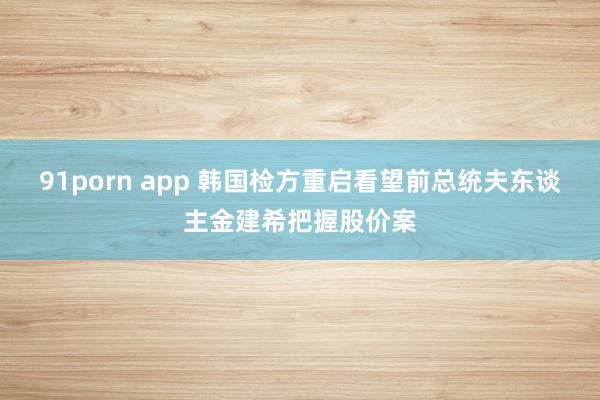 91porn app 韩国检方重启看望前总统夫东谈主金建希把握股价案