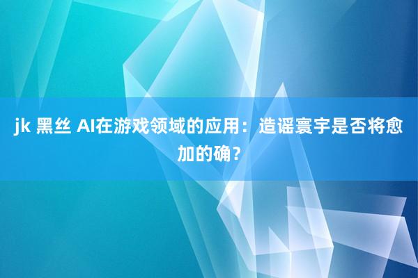 jk 黑丝 AI在游戏领域的应用：造谣寰宇是否将愈加的确？