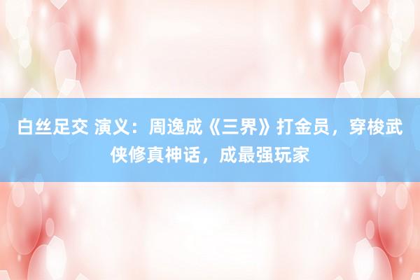白丝足交 演义：周逸成《三界》打金员，穿梭武侠修真神话，成最强玩家