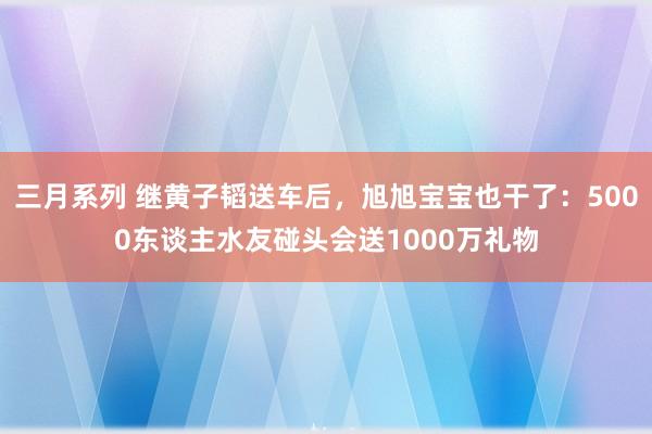 三月系列 继黄子韬送车后，旭旭宝宝也干了：5000东谈主水友碰头会送1000万礼物