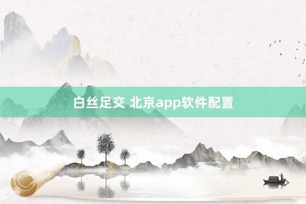 白丝足交 北京app软件配置