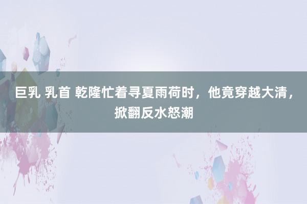 巨乳 乳首 乾隆忙着寻夏雨荷时，他竟穿越大清，掀翻反水怒潮