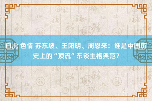 白虎 色情 苏东坡、王阳明、周恩来：谁是中国历史上的“顶流”东谈主格典范？