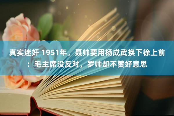 真实迷奸 1951年，聂帅要用杨成武换下徐上前：毛主席没反对，罗帅却不赞好意思