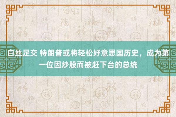白丝足交 特朗普或将轻松好意思国历史，成为第一位因炒股而被赶下台的总统