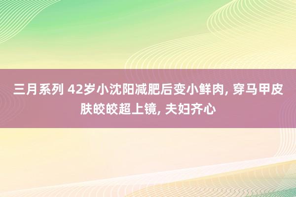 三月系列 42岁小沈阳减肥后变小鲜肉， 穿马甲皮肤皎皎超上镜， 夫妇齐心