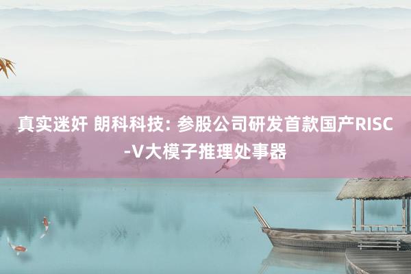 真实迷奸 朗科科技: 参股公司研发首款国产RISC-V大模子推理处事器
