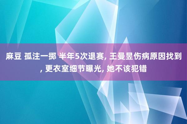 麻豆 孤注一掷 半年5次退赛， 王曼昱伤病原因找到， 更衣室细节曝光， 她不该犯错
