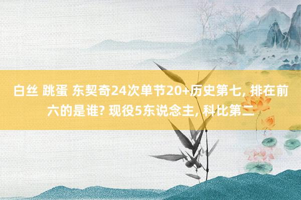 白丝 跳蛋 东契奇24次单节20+历史第七， 排在前六的是谁? 现役5东说念主， 科比第二
