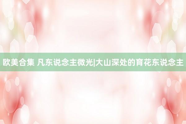 欧美合集 凡东说念主微光|大山深处的育花东说念主