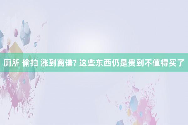 厕所 偷拍 涨到离谱? 这些东西仍是贵到不值得买了