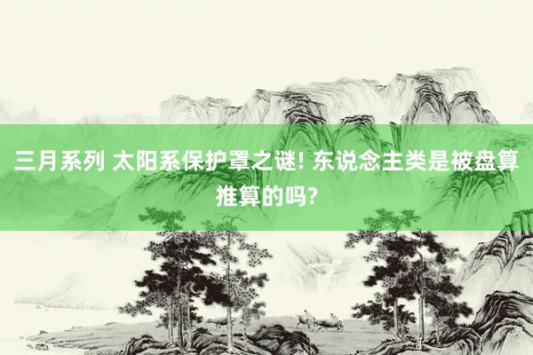 三月系列 太阳系保护罩之谜! 东说念主类是被盘算推算的吗?