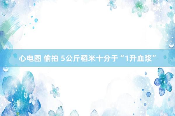心电图 偷拍 5公斤稻米十分于“1升血浆”