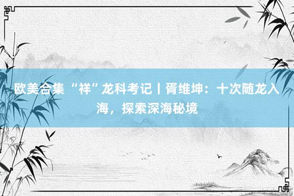 欧美合集 “祥”龙科考记丨胥维坤：十次随龙入海，探索深海秘境