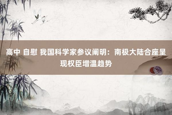高中 自慰 我国科学家参议阐明：南极大陆合座呈现权臣增温趋势