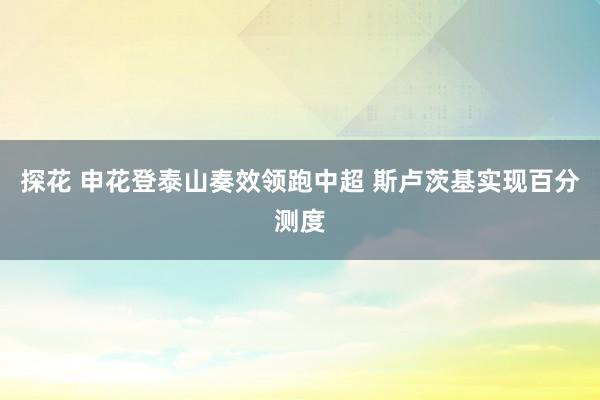 探花 申花登泰山奏效领跑中超 斯卢茨基实现百分测度