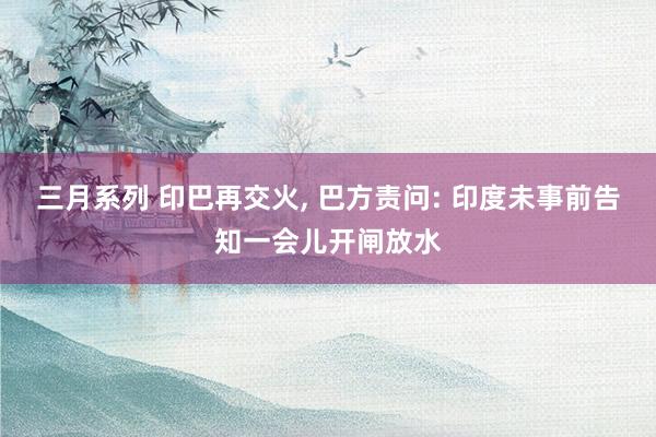 三月系列 印巴再交火， 巴方责问: 印度未事前告知一会儿开闸放水