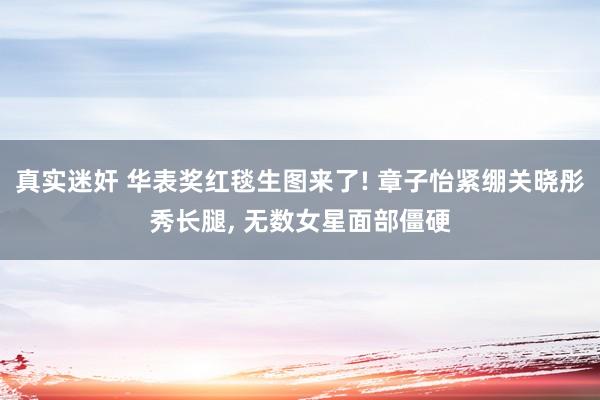 真实迷奸 华表奖红毯生图来了! 章子怡紧绷关晓彤秀长腿， 无数女星面部僵硬