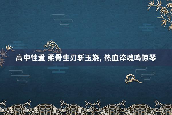 高中性爱 柔骨生刃斩玉娆， 热血淬魂鸣惊琴