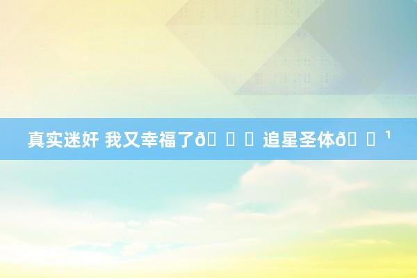 真实迷奸 我又幸福了💕追星圣体🌹