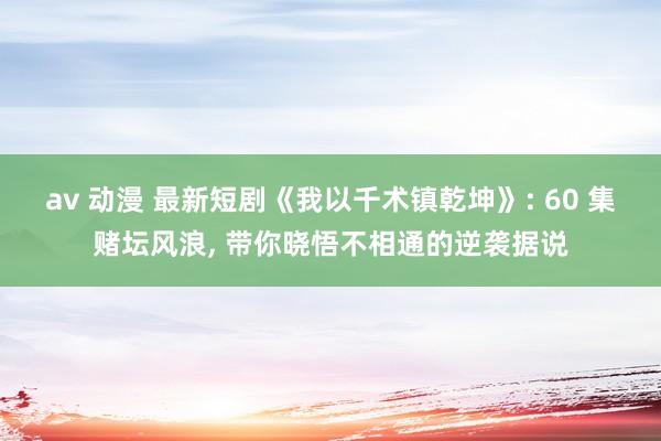 av 动漫 最新短剧《我以千术镇乾坤》: 60 集赌坛风浪， 带你晓悟不相通的逆袭据说