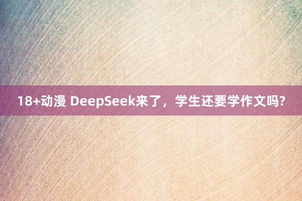 18+动漫 DeepSeek来了，学生还要学作文吗?