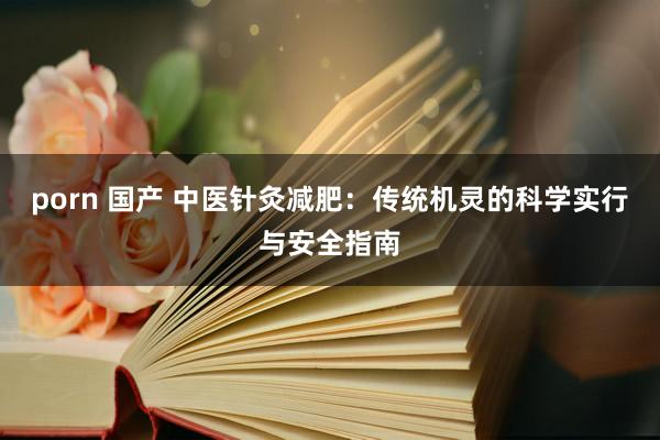 porn 国产 中医针灸减肥：传统机灵的科学实行与安全指南