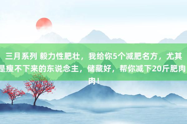 三月系列 毅力性肥壮，我给你5个减肥名方，尤其是瘦不下来的东说念主，储藏好，帮你减下20斤肥肉！