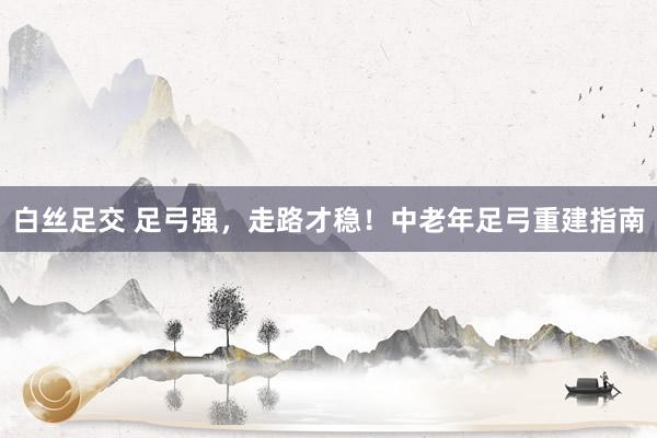 白丝足交 足弓强，走路才稳！中老年足弓重建指南