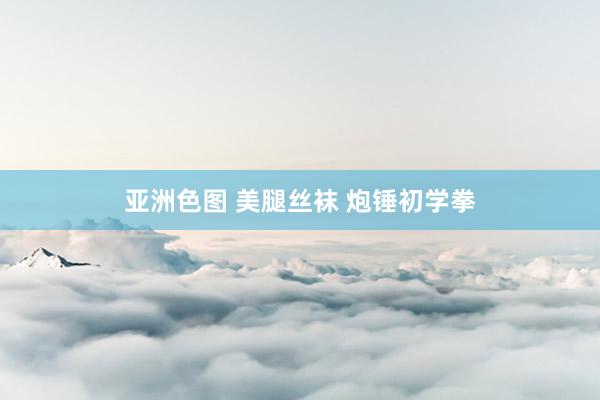 亚洲色图 美腿丝袜 炮锤初学拳