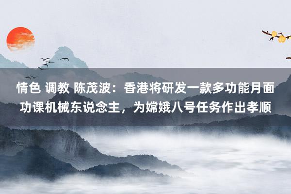 情色 调教 陈茂波：香港将研发一款多功能月面功课机械东说念主，为嫦娥八号任务作出孝顺