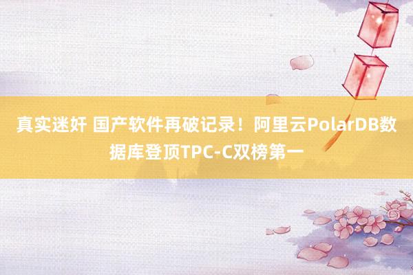 真实迷奸 国产软件再破记录！阿里云PolarDB数据库登顶TPC-C双榜第一