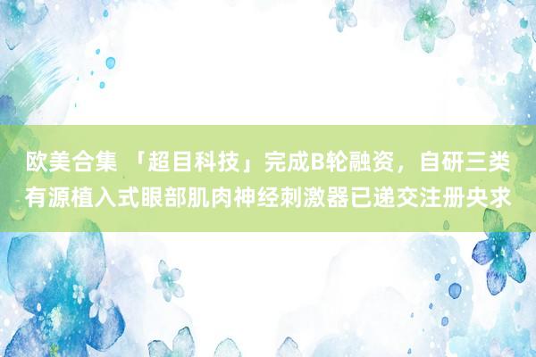 欧美合集 「超目科技」完成B轮融资，自研三类有源植入式眼部肌肉神经刺激器已递交注册央求